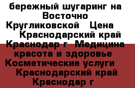 бережный шугаринг на Восточно-Кругликовской › Цена ­ 10 - Краснодарский край, Краснодар г. Медицина, красота и здоровье » Косметические услуги   . Краснодарский край,Краснодар г.